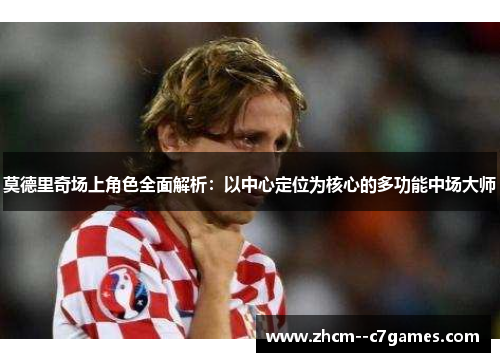 莫德里奇场上角色全面解析：以中心定位为核心的多功能中场大师