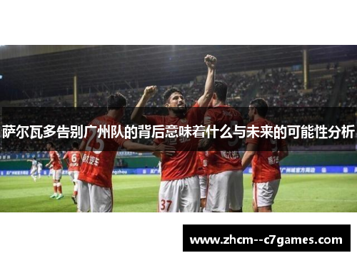 萨尔瓦多告别广州队的背后意味着什么与未来的可能性分析