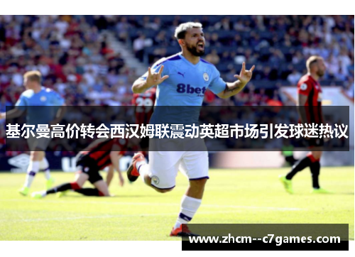 基尔曼高价转会西汉姆联震动英超市场引发球迷热议