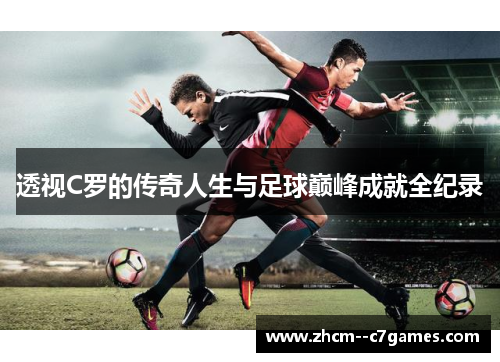 透视C罗的传奇人生与足球巅峰成就全纪录