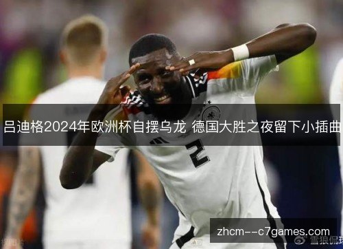 吕迪格2024年欧洲杯自摆乌龙 德国大胜之夜留下小插曲 吕迪格2024年欧洲杯自摆乌龙 德国大胜之夜留下小插曲